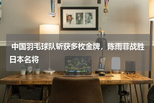  中国羽毛球队斩获多枚金牌，陈雨菲战胜日本名将 
