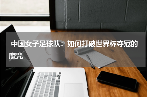  中国女子足球队：如何打破世界杯夺冠的魔咒
