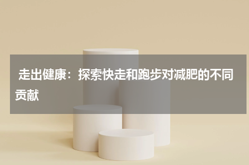  走出健康：探索快走和跑步对减肥的不同贡献