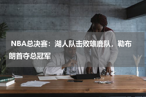  NBA总决赛：湖人队击败雄鹿队，勒布朗首夺总冠军 