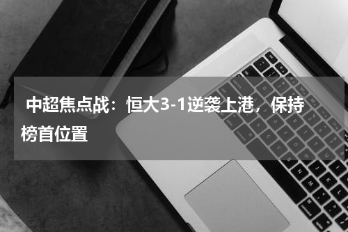  中超焦点战：恒大3-1逆袭上港，保持榜首位置 