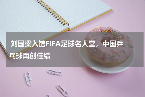  刘国梁入馆FIFA足球名人堂，中国乒乓球再创佳绩