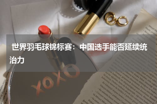  世界羽毛球锦标赛：中国选手能否延续统治力