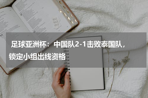  足球亚洲杯：中国队2-1击败泰国队，锁定小组出线资格 