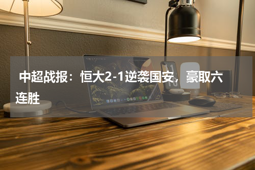  中超战报：恒大2-1逆袭国安，豪取六连胜 