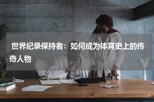  世界纪录保持者：如何成为体育史上的传奇人物