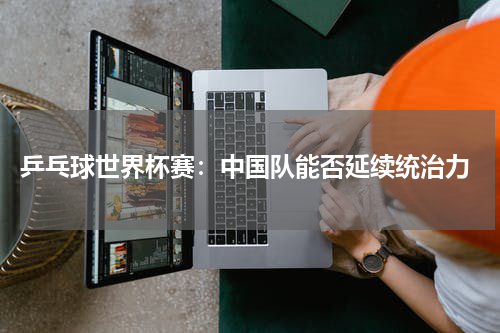  乒乓球世界杯赛：中国队能否延续统治力