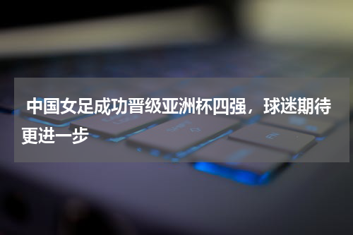  中国女足成功晋级亚洲杯四强，球迷期待更进一步