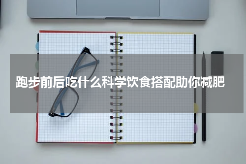  跑步前后吃什么科学饮食搭配助你减肥