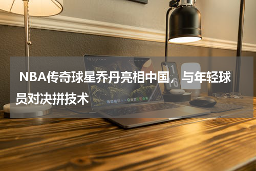  NBA传奇球星乔丹亮相中国，与年轻球员对决拼技术 