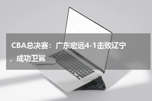 CBA总决赛：广东宏远4-1击败辽宁，成功卫冕 