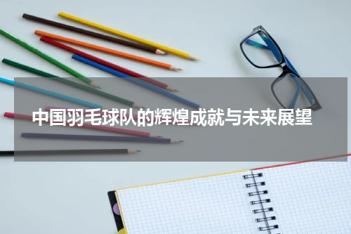  中国羽毛球队的辉煌成就与未来展望