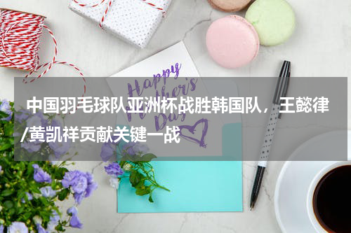  中国羽毛球队亚洲杯战胜韩国队，王懿律/黄凯祥贡献关键一战 
