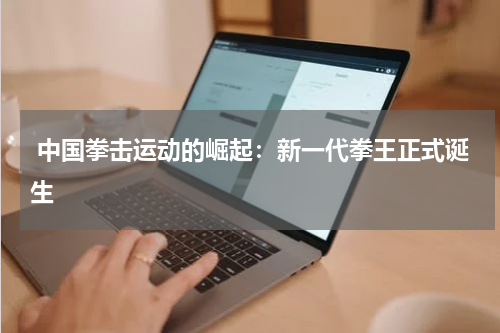  中国拳击运动的崛起：新一代拳王正式诞生
