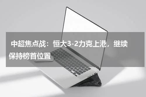  中超焦点战：恒大3-2力克上港，继续保持榜首位置 