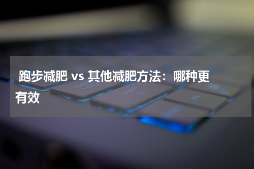  跑步减肥 vs 其他减肥方法：哪种更有效