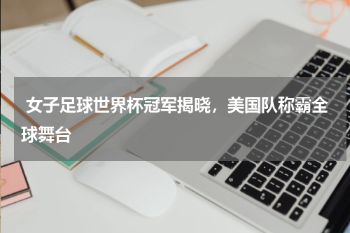  女子足球世界杯冠军揭晓，美国队称霸全球舞台