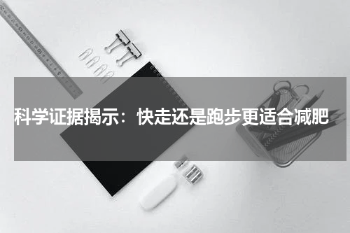  科学证据揭示：快走还是跑步更适合减肥