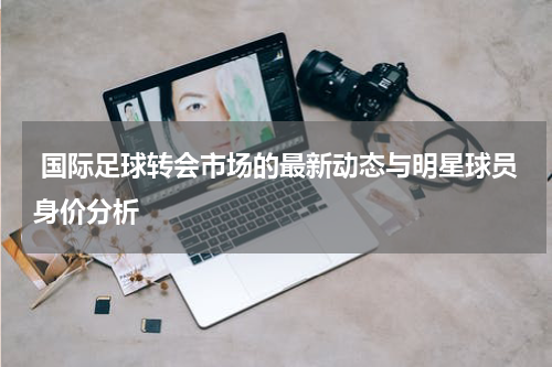  国际足球转会市场的最新动态与明星球员身价分析
