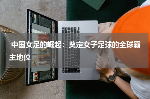  中国女足的崛起：奠定女子足球的全球霸主地位