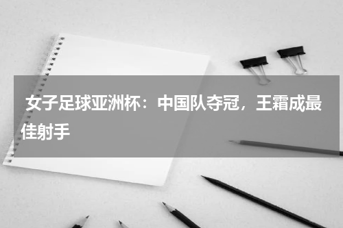  女子足球亚洲杯：中国队夺冠，王霜成最佳射手 