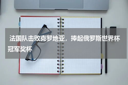  法国队击败克罗地亚，捧起俄罗斯世界杯冠军奖杯