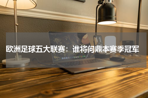  欧洲足球五大联赛：谁将问鼎本赛季冠军