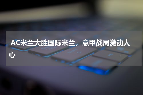  AC米兰大胜国际米兰，意甲战局激动人心