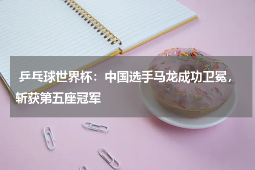  乒乓球世界杯：中国选手马龙成功卫冕，斩获第五座冠军 