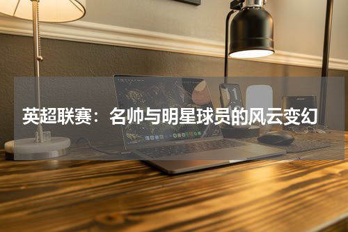  英超联赛：名帅与明星球员的风云变幻