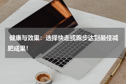  健康与效果：选择快走或跑步达到最佳减肥成果！