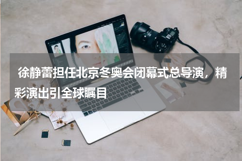  徐静蕾担任北京冬奥会闭幕式总导演，精彩演出引全球瞩目