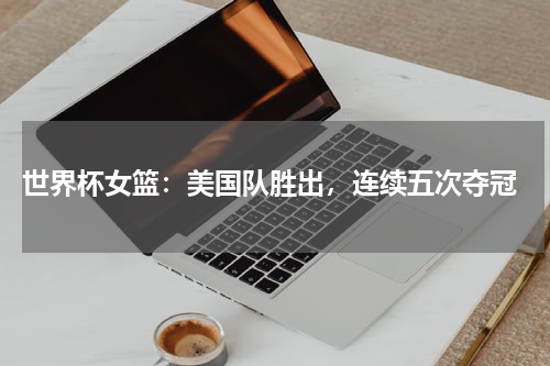 世界杯女篮：美国队胜出，连续五次夺冠