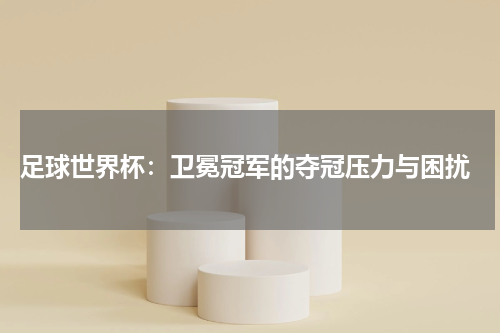  足球世界杯：卫冕冠军的夺冠压力与困扰