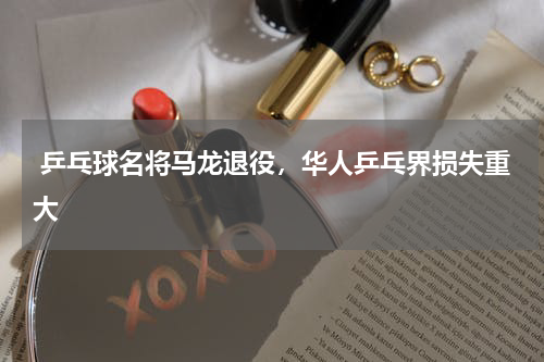  乒乓球名将马龙退役，华人乒乓界损失重大 