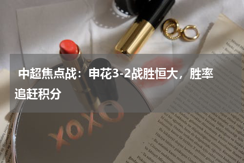  中超焦点战：申花3-2战胜恒大，胜率追赶积分 