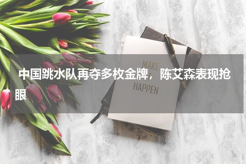  中国跳水队再夺多枚金牌，陈艾森表现抢眼 
