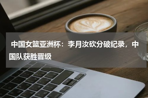 中国女篮亚洲杯：李月汝砍分破纪录，中国队获胜晋级 