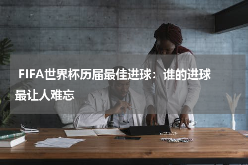  FIFA世界杯历届最佳进球：谁的进球最让人难忘