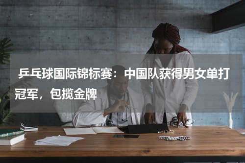  乒乓球国际锦标赛：中国队获得男女单打冠军，包揽金牌 