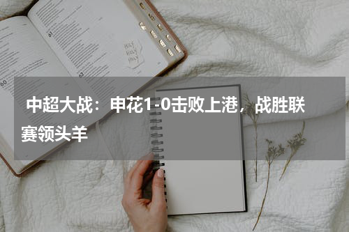  中超大战：申花1-0击败上港，战胜联赛领头羊 