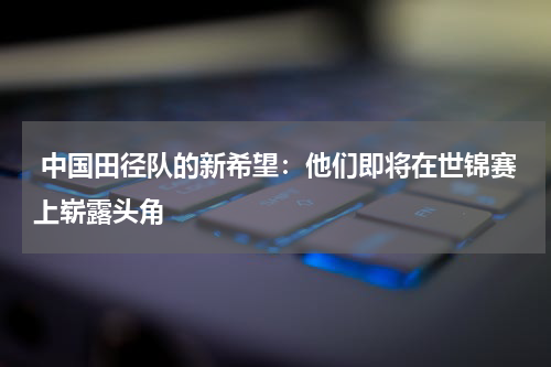  中国田径队的新希望：他们即将在世锦赛上崭露头角
