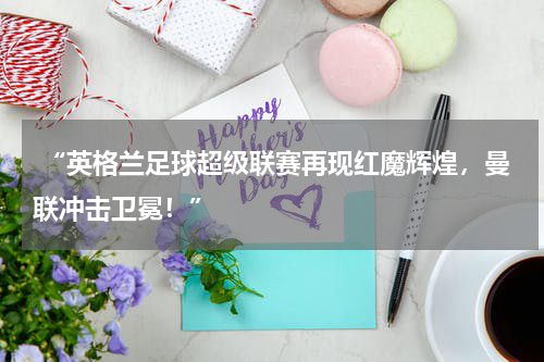  “英格兰足球超级联赛再现红魔辉煌，曼联冲击卫冕！”