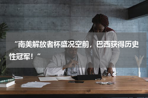  “南美解放者杯盛况空前，巴西获得历史性冠军！”