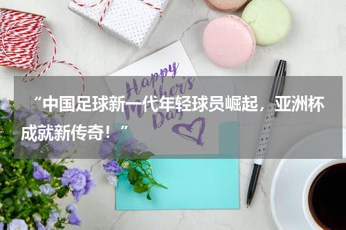  “中国足球新一代年轻球员崛起，亚洲杯成就新传奇！”
