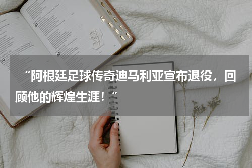  “阿根廷足球传奇迪马利亚宣布退役，回顾他的辉煌生涯！”