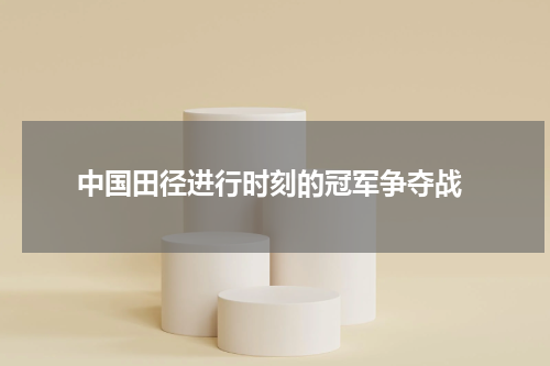  中国田径进行时刻的冠军争夺战