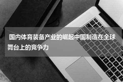  国内体育装备产业的崛起中国制造在全球舞台上的竞争力