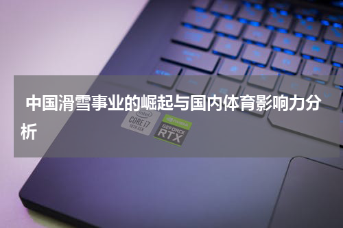 中国滑雪事业的崛起与国内体育影响力分析