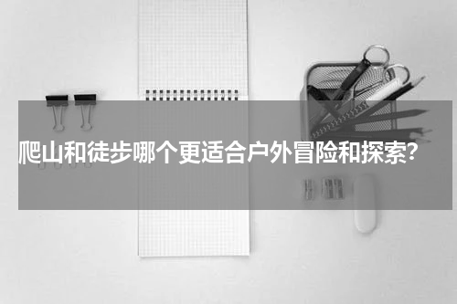  爬山和徒步哪个更适合户外冒险和探索？